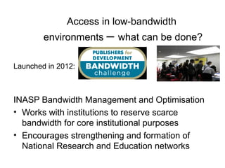 Access in low-bandwidth
        environments – what can be done?

Launched in 2012:



INASP Bandwidth Management and Optimisation
• Works with institutions to reserve scarce
  bandwidth for core institutional purposes
• Encourages strengthening and formation of
  National Research and Education networks
 