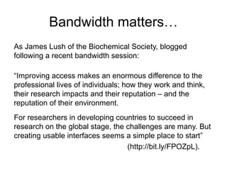 Bandwidth matters…
As James Lush of the Biochemical Society, blogged
following a recent bandwidth session:

“Improving access makes an enormous difference to the
professional lives of individuals; how they work and think,
their research impacts and their reputation – and the
reputation of their environment.
For researchers in developing countries to succeed in
research on the global stage, the challenges are many. But
creating usable interfaces seems a simple place to start”
                                  (http://bit.ly/FPOZpL).
 