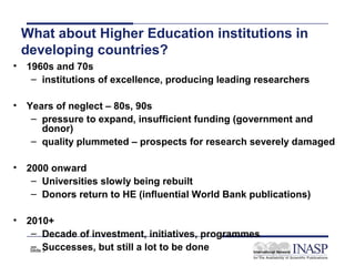 What about Higher Education institutions in
 developing countries?
• 1960s and 70s
   – institutions of excellence, producing leading researchers

• Years of neglect – 80s, 90s
   – pressure to expand, insufficient funding (government and
     donor)
   – quality plummeted – prospects for research severely damaged

• 2000 onward
   – Universities slowly being rebuilt
   – Donors return to HE (influential World Bank publications)

• 2010+
   – Decade of investment, initiatives, programmes
   – 3
   Slide Successes, but still a lot to be done
 