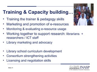 Training & Capacity building…
• Training the trainer & pedagogy skills
• Marketing and promotion of e-resources
• Monitoring & evaluating e-resource usage
• Working together to support research: librarians +
  researchers / ICT staff
• Library marketing and advocacy

• Library school curriculum development
• Consortium strengthening activities
• Licensing and negotiation skills

   Slide 31
 