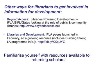 Other ways for librarians to get involved in
information for development:
• Beyond Access: Libraries Powering Development –
  IFLA/EIFL/Gates looking at the role of public & community
  libraries: http://www.beyondaccess.net

• Libraries and Development: IFLA pages launched in
  February, so a growing resource (includes Building Strong
  LA programme info.): http://bit.ly/XXqUYG



Familiarise yourself with resources available to
               returning scholars!
 