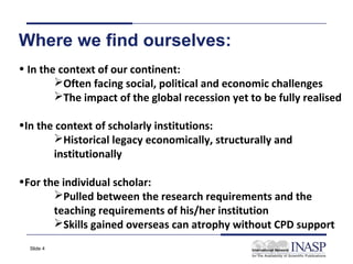 Where we find ourselves:
• In the context of our continent:
        Often facing social, political and economic challenges
        The impact of the global recession yet to be fully realised

•In the context of scholarly institutions:
       Historical legacy economically, structurally and
       institutionally

•For the individual scholar:
       Pulled between the research requirements and the
       teaching requirements of his/her institution
       Skills gained overseas can atrophy without CPD support
  Slide 4
 