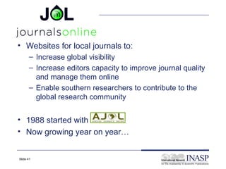 • Websites for local journals to:
      – Increase global visibility
      – Increase editors capacity to improve journal quality
        and manage them online
      – Enable southern researchers to contribute to the
        global research community


• 1988 started with
• Now growing year on year…


Slide 41
 