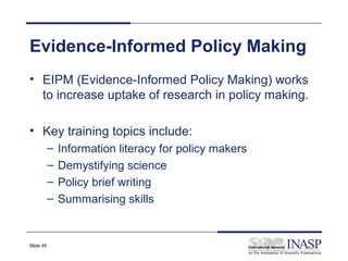 Evidence-Informed Policy Making
• EIPM (Evidence-Informed Policy Making) works
  to increase uptake of research in policy making.

• Key training topics include:
           –   Information literacy for policy makers
           –   Demystifying science
           –   Policy brief writing
           –   Summarising skills


Slide 45
 