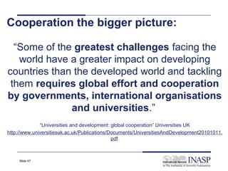 Cooperation the bigger picture:

  “Some of the greatest challenges facing the
   world have a greater impact on developing
countries than the developed world and tackling
 them requires global effort and cooperation
by governments, international organisations
              and universities.”
              “Universities and development: global cooperation” Universities UK
http://www.universitiesuk.ac.uk/Publications/Documents/UniversitiesAndDevelopment20101011.
                                              pdf



     Slide 47
 