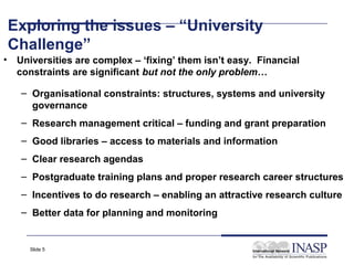 Exploring the issues – “University
    Challenge”
•    Universities are complex – ‘fixing’ them isn’t easy. Financial
     constraints are significant but not the only problem…

     – Organisational constraints: structures, systems and university
       governance
     – Research management critical – funding and grant preparation
     – Good libraries – access to materials and information
     – Clear research agendas
     – Postgraduate training plans and proper research career structures
     – Incentives to do research – enabling an attractive research culture
     – Better data for planning and monitoring


       Slide 5
 