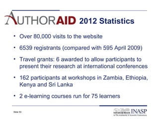 2012 Statistics
• Over 80,000 visits to the website

• 6539 registrants (compared with 595 April 2009)

• Travel grants: 6 awarded to allow participants to
  present their research at international conferences
• 162 participants at workshops in Zambia, Ethiopia,
  Kenya and Sri Lanka
• 2 e-learning courses run for 75 learners

Slide 50
 
