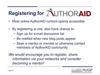 Registering for
• Most online AuthorAID content openly accessible

• By registering at site, also have chance to
   – Sign up for e-mail discussion list
   – Be notified when new blog posts appear
   – Seek a mentor or mentee or otherwise contact
     members of AuthorAID community

We would encourage you to register, share
 information via your networks and consider
 becoming a mentor!
Slide 51
 