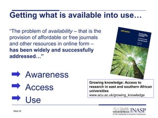 Getting what is available into use…
“The problem of availability – that is the
provision of affordable or free journals
and other resources in online form –
has been widely and successfully
addressed…”


            Awareness
                                    Growing knowledge: Access to
            Access                  research in east and southern African
                                    universities
                                    www.acu.ac.uk/growing_knowledge
            Use
 Slide 52
 