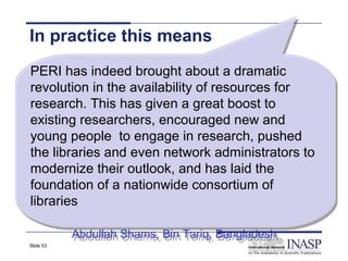 In practice this means
PERI has indeed brought about a dramatic
 PERI has indeed brought about a dramatic
revolution in the availability of resources for
 revolution in the availability of resources for
research. This has given a great boost to
 research. This has given a great boost to
existing researchers, encouraged new and
 existing researchers, encouraged new and
young people to engage in research, pushed
 young people to engage in research, pushed
the libraries and even network administrators to
 the libraries and even network administrators to
modernize their outlook, and has laid the
 modernize their outlook, and has laid the
foundation of a nationwide consortium of
 foundation of a nationwide consortium of
libraries
 libraries

           Abdullah Shams, Bin Tariq, Bangladesh
           Abdullah Shams, Bin Tariq, Bangladesh
Slide 53
 