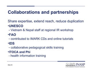 Collaborations and partnerships
Share expertise, extend reach, reduce duplication
•UNESCO
 - Vietnam & Nepal staff at regional IR workshop
•FAO
 - contributed to IMARK CDs and online tutorials
•IDS
 - collaborative pedagogical skills training
•ITOCA and Phi
 - health information training

Slide 55
 