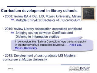 Curriculum development in library schools
 - 2008: review BA & Dip. LIS, Mzuzu University, Malawi
          Multiple Entry-Exit Bachelor of LIS curriculum

 - 2010: review Library Association accredited certificate
          Bridging course between Certificate and
          Diploma in Information studies
               In conclusion, the “Salima Curriculum” was the turning point
                In conclusion, the “Salima Curriculum” was the turning point
               in the delivery of LIS education in Malawi… Head LIS,
                in the delivery of LIS education in Malawi… Head LIS,
               Mzuzu University
                Mzuzu University

 - 2013: Development of post-graduate LIS Masters
 curriculum at Mzuzu University

    Slide 57
 