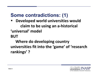 Some contradictions: (1)
   • Developed world universities would
        claim to be using an a-historical
   ‘universal’ model
   BUT
      Where do developing country
   universities fit into the ‘game’ of ‘research
   rankings’ ?


Slide 6
 