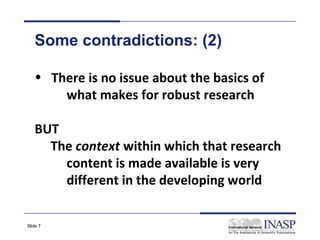 Some contradictions: (2)

   • There is no issue about the basics of
       what makes for robust research

   BUT
     The context within which that research
       content is made available is very
       different in the developing world


Slide 7
 