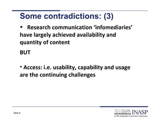 Some contradictions: (3)
      • Research communication ‘infomediaries’
      have largely achieved availability and
      quantity of content
      BUT

      • Access: i.e. usability, capability and usage
      are the continuing challenges




Slide 8
 