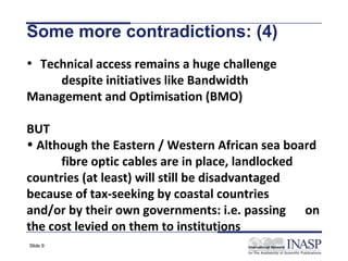 Some more contradictions: (4)
• Technical access remains a huge challenge
    despite initiatives like Bandwidth
Management and Optimisation (BMO)

BUT
• Although the Eastern / Western African sea board
      fibre optic cables are in place, landlocked
countries (at least) will still be disadvantaged
because of tax-seeking by coastal countries
and/or by their own governments: i.e. passing on
the cost levied on them to institutions
Slide 9
 