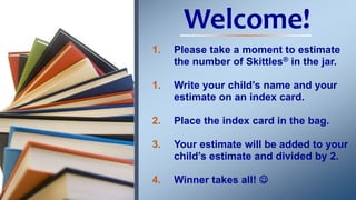 Welcome!
1. Please take a moment to estimate
the number of Skittles® in the jar.
1. Write your child’s name and your
estimate on an index card.
2. Place the index card in the bag.
3. Your estimate will be added to your
child’s estimate and divided by 2.
4. Winner takes all! 
 
