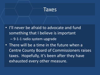 Taxes

• I’ll never be afraid to advocate and fund
  something that I believe is important
  – 9-1-1 radio system upgrade
• There will be a time in the future when a
  Centre County Board of Commissioners raises
  taxes. Hopefully, it’s been after they have
  exhausted every other measure.
 