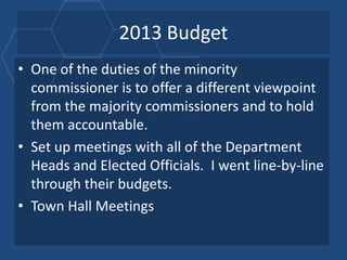 2013 Budget
• One of the duties of the minority
  commissioner is to offer a different viewpoint
  from the majority commissioners and to hold
  them accountable.
• Set up meetings with all of the Department
  Heads and Elected Officials. I went line-by-line
  through their budgets.
• Town Hall Meetings
 