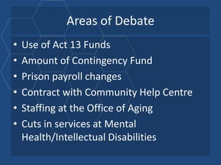 Areas of Debate
•   Use of Act 13 Funds
•   Amount of Contingency Fund
•   Prison payroll changes
•   Contract with Community Help Centre
•   Staffing at the Office of Aging
•   Cuts in services at Mental
    Health/Intellectual Disabilities
 