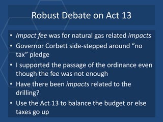 Robust Debate on Act 13
• Impact fee was for natural gas related impacts
• Governor Corbett side-stepped around “no
  tax” pledge
• I supported the passage of the ordinance even
  though the fee was not enough
• Have there been impacts related to the
  drilling?
• Use the Act 13 to balance the budget or else
  taxes go up
 