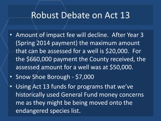 Robust Debate on Act 13
• Amount of impact fee will decline. After Year 3
  (Spring 2014 payment) the maximum amount
  that can be assessed for a well is $20,000. For
  the $660,000 payment the County received, the
  assessed amount for a well was at $50,000.
• Snow Shoe Borough - $7,000
• Using Act 13 funds for programs that we’ve
  historically used General Fund money concerns
  me as they might be being moved onto the
  endangered species list.
 