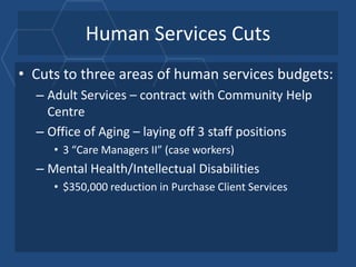 Human Services Cuts
• Cuts to three areas of human services budgets:
  – Adult Services – contract with Community Help
    Centre
  – Office of Aging – laying off 3 staff positions
     • 3 “Care Managers II” (case workers)
  – Mental Health/Intellectual Disabilities
     • $350,000 reduction in Purchase Client Services
 