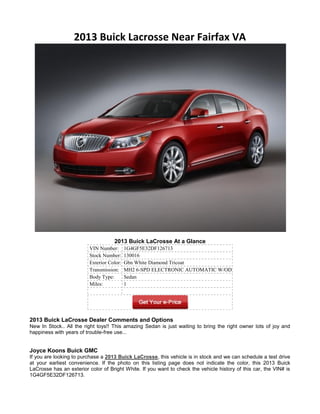 2013 Buick Lacrosse Near Fairfax VA




                                    2013 Buick LaCrosse At a Glance
                         VIN Number:       1G4GF5E32DF126713
                         Stock Number:     130016
                         Exterior Color:   Gbn White Diamond Tricoat
                         Transmission:     MH2 6-SPD ELECTRONIC AUTOMATIC W/OD
                         Body Type:        Sedan
                         Miles:            1




2013 Buick LaCrosse Dealer Comments and Options
New In Stock.. All the right toys!! This amazing Sedan is just waiting to bring the right owner lots of joy and
happiness with years of trouble-free use...


Joyce Koons Buick GMC
If you are looking to purchase a 2013 Buick LaCrosse, this vehicle is in stock and we can schedule a test drive
at your earliest convenience. If the photo on this listing page does not indicate the color, this 2013 Buick
LaCrosse has an exterior color of Bright White. If you want to check the vehicle history of this car, the VIN# is
1G4GF5E32DF126713.
 