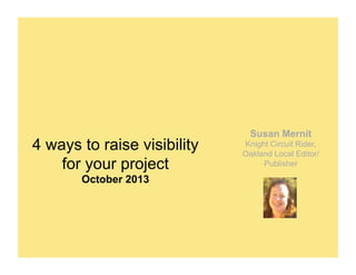 4 ways to raise visibility
for your project
October 2013

Susan Mernit
Knight Circuit Rider,
Oakland Local Editor/
Publisher

 