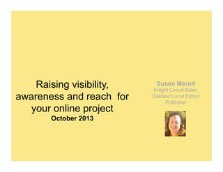Raising visibility,
awareness and reach for
your online project
October 2013

Susan Mernit
Knight Circuit Rider,
Oakland Local Editor/
Publisher

 