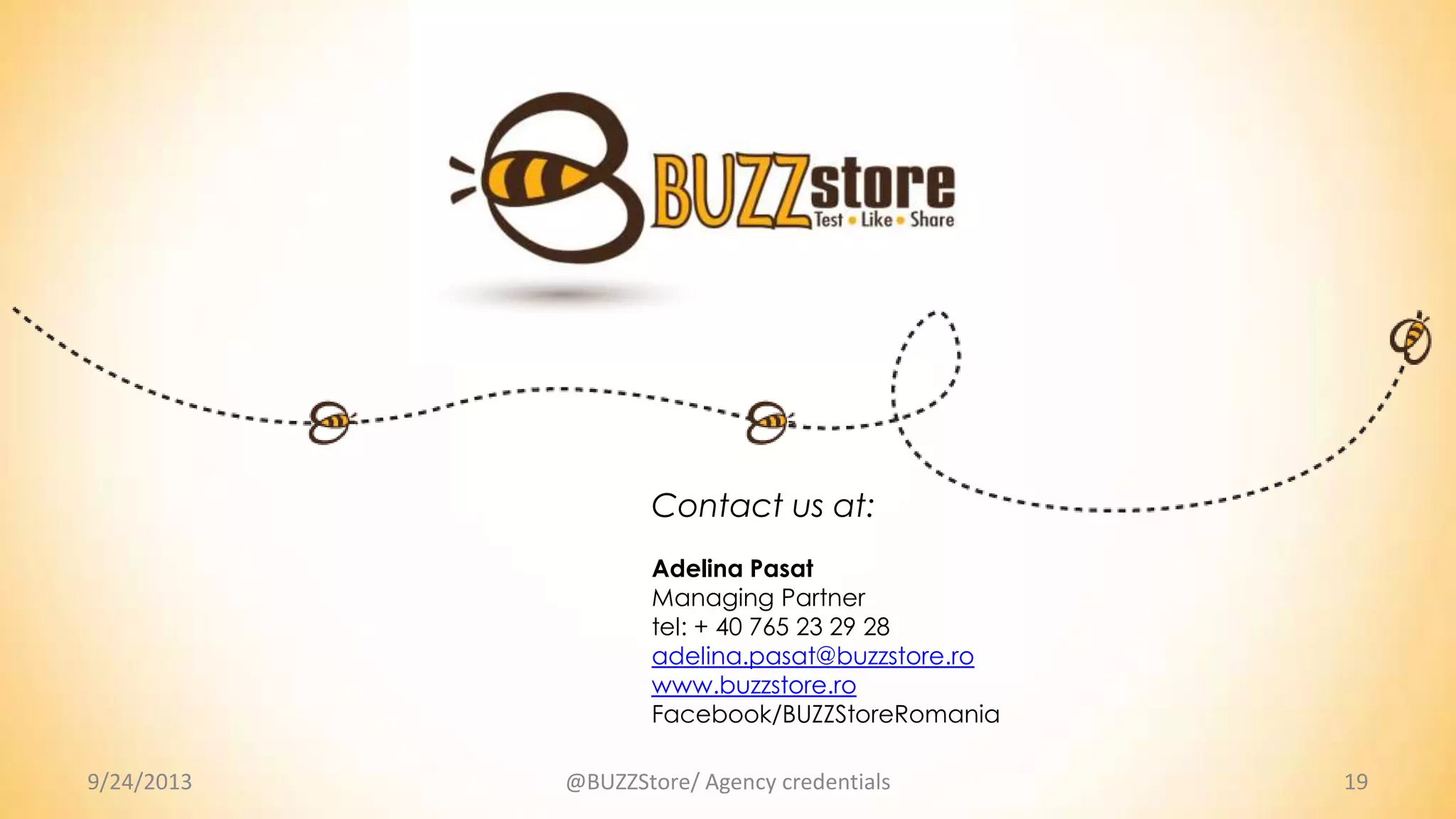 9/24/2013 19@BUZZStore/ Agency credentials
Contact us at:
Adelina Pasat
Managing Partner
tel: + 40 765 23 29 28
adelina.pasat@buzzstore.ro
www.buzzstore.ro
Facebook/BUZZStoreRomania
 