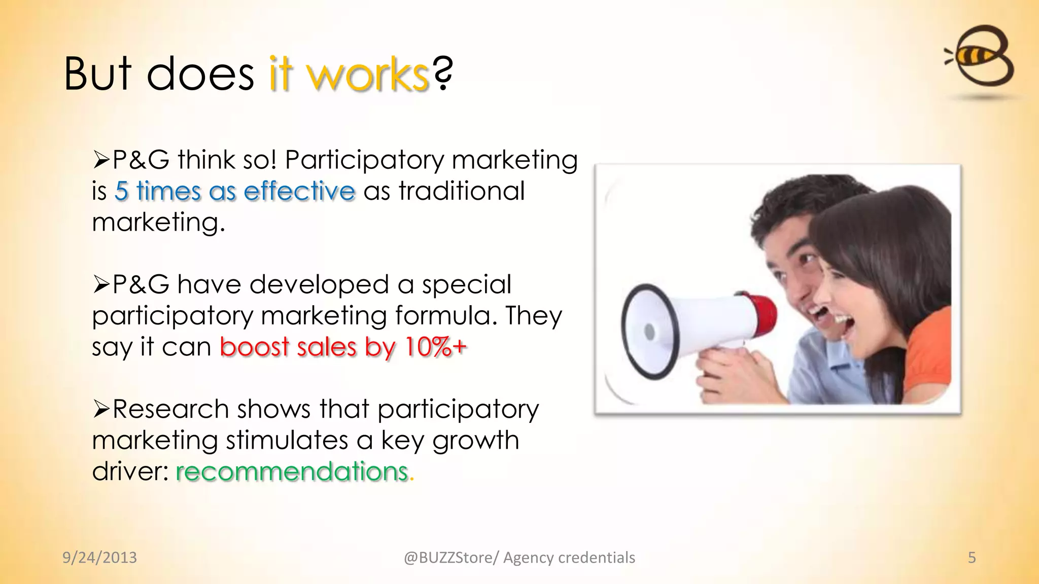 But does it works?
9/24/2013 @BUZZStore/ Agency credentials 5
P&G think so! Participatory marketing
is 5 times as effective as traditional
marketing.
P&G have developed a special
participatory marketing formula. They
say it can boost sales by 10%+
Research shows that participatory
marketing stimulates a key growth
driver: recommendations.
 