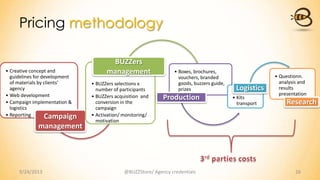 • Creative concept and
guidelines for development
of materials by clients’
agency
• Web development
• Campaign implementation &
logistics
• Reporting Campaign
management
• BUZZers selections x
number of participants
• BUZZers acquisition and
conversion in the
campaign
• Activation/ monitoring/
motivation
BUZZers
management • Boxes, brochures,
vouchers, branded
goods, buzzers guide,
prizes
Production • Kits
transport
Logistics
• Questionn.
analysis and
results
presentation
Research
Pricing methodology
9/24/2013 @BUZZStore/ Agency credentials 16
 