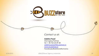 9/24/2013 19@BUZZStore/ Agency credentials
Contact us at:
Adelina Pasat
Managing Partner
tel: + 40 765 23 29 28
adelina.pasat@buzzstore.ro
www.buzzstore.ro
Facebook/BUZZStoreRomania
 