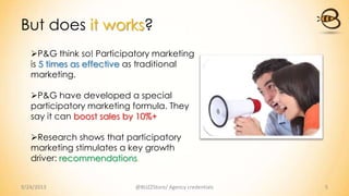 But does it works?
9/24/2013 @BUZZStore/ Agency credentials 5
P&G think so! Participatory marketing
is 5 times as effective as traditional
marketing.
P&G have developed a special
participatory marketing formula. They
say it can boost sales by 10%+
Research shows that participatory
marketing stimulates a key growth
driver: recommendations.
 