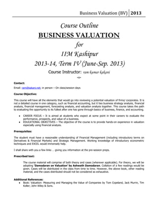 Business Valuation (BV) 2013
Course Outline
BUSINESS VALUATION
for
IIM Kashipur
2013-14, Term IV (June-Sep. 2013)
Course Instructor: ram kumar kakani
~!~
Contact:
Email: ram@kakani.net; in person – On class/session days
Course Objective:
This course will have all the elements that would go into reviewing a potential valuation of firms/ corporates. It is
not a detailed course in one category, such as financial accounting, but it ties business strategy analysis, financial
analysis, financial management, forecasting analysis, and valuation analysis together. This course takes the path
to evaluating the opportunity to its fullest after one has gone through basics of business, finance, and accounting.
 CAREER FOCUS – It is aimed at students who expect at some point in their careers to evaluate the
performance, prospects, and value of a business.
 EDUCATIONAL OBJECTIVES – The objective of the course is to provide hands-on experience in valuation
especially using financial analysis.
Prerequisites:
The student must have a reasonable understanding of Financial Management (including introductory terms on
Derivatives & Financial Markets) and Strategic Management. Working knowledge of introductory econometric
techniques and EXCEL would immensely help.
I shall share with you a few links … giving you information at the pre-session preps.
Prescribed text:
The course material will comprise of both theory and cases (wherever applicable). For theory, we will be
adopting ‘Damodaran on Valuation’ by Ashwath Damodaran. Collation of a few readings would be
given. Cases will be distributed in the class from time to time. However, the above book, other reading
material, and the cases distributed should not be considered as exhaustive.
Additional References:
 Book: Valuation: Measuring and Managing the Value of Companies by Tom Copeland, Jack Murrin, Tim
Koller; John Wiley & Sons.
 