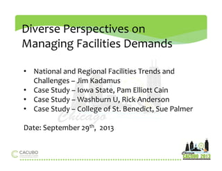 Diverse Perspectives on 
Managing Facilities Demands 
• National and Regional Facilities Trends and 
Challenges – Jim Kadamus 
• Case Study – Iowa State, Pam Elliott Cain 
• Case Study –Washburn U, Rick Anderson 
• Case Study – College of St. Benedict, Sue Palmer 
Date: September 29th, 2013 
 