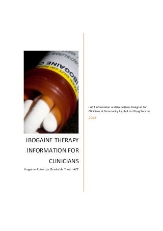 IBOGAINE THERAPY
INFORMATION FOR
CLINICIANS
Ibogaine Aotearoa Charitable Trust I.ACT
I.ACT Information and Guide Lines Designed for
Clinicians at Community Alcohol and Drug Services
2013
 