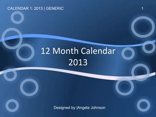 CALENDAR 1: 2013 | GENERIC                      1




               12 Month Calendar
                     2013



                   Designed by ANGELA JOHNSON
 