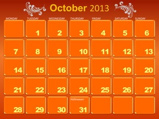 October 2013
MONDAY   TUESDAY   WEDNESDAY   THURSDAY    FRIDAY        SATURDAY   SUNDAY




              1        2            3               4        5           6

   7          8        9            10              11       12          13

   14         15       16           17              18       19          20

   21         22       23           24              25       26          27
                               Halloween


   28         29       30           31
 