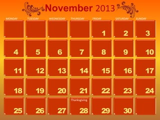 November 2013
MONDAY   TUESDAY   WEDNESDAY   THURSDAY       FRIDAY        SATURDAY   SUNDAY




                                                       1        2           3

   4          5        6             7                 8        9           10

   11         12       13            14                15       16          17

   18         19       20            21                22       23          24
                               Thanksgiving


   25         26       27            28                29       30
 