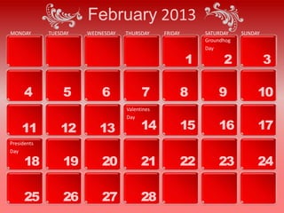 February 2013
MONDAY       TUESDAY   WEDNESDAY   THURSDAY     FRIDAY        SATURDAY    SUNDAY
                                                              Groundhog
                                                              Day

                                                         1          2              3

      4           5        6             7               8        9            10
                                   Valentines
                                   Day

     11          12       13             14              15       16           17
Presidents
Day

      18          19       20            21              22       23           24

      25          26       27            28
 