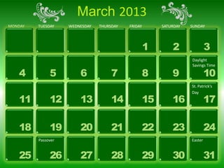 March 2013
MONDAY   TUESDAY    WEDNESDAY   THURSDAY   FRIDAY        SATURDAY   SUNDAY




                                                    1        2               3
                                                                    Daylight
                                                                    Savings Time

   4          5         6            7              8        9               10
                                                                    St. Patrick’s
                                                                    Day
   11         12        13           14             15       16              17

   18         19        20           21             22       23              24
         Passover                                                   Easter


   25         26        27           28             29       30              31
 