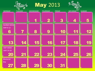 May 2013
MONDAY        TUESDAY   WEDNESDAY   THURSDAY   FRIDAY        SATURDAY   SUNDAY




                            1            2              3        4           5
NURSES WEEK
MAY 6-12

     6             7        8            9              10       11          12

     13            14       15           16             17       18          19
EMT WEEK
MAY 20-26

     20            21       22           23             24       25          26
Memorial
Day

     27           28        29          30          31
 