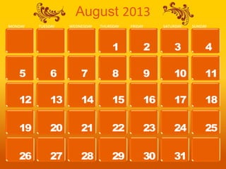 August 2013
MONDAY   TUESDAY   WEDNESDAY   THURSDAY   FRIDAY        SATURDAY   SUNDAY




                                    1              2        3           4

   5          6        7            8              9        10          11

   12         13       14           15             16       17          18

   19         20       21           22             23       24          25

   26         27       28           29             30       31
 