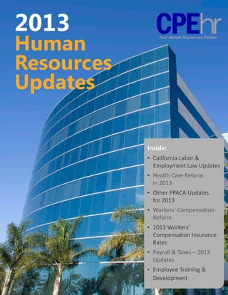 2013
Human
Resources
Updates

            Inside:
            ▪	 California Labor & 	
                Employment Law Updates
            ▪	 Health Care Reform 	
            	 in 2013
            ▪ 	Other PPACA Updates 	 	
            	 for 2013
            ▪ 	Workers’ Compensation 	
            	 Reform
            ▪ 	2013 Workers’ 	
            	 Compensation Insurance 	
            	 Rates
            ▪ 	Payroll & Taxes – 2013 	 	
            	 Updates
            ▪ 	Employee Training & 	
            	 Development
 