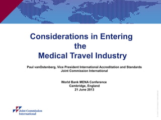 ©JointCommissionInternational
Considerations in Entering
the
Medical Travel Industry
Paul vanOstenberg, Vice President International Accreditation and Standards
Joint Commission International
World Bank MENA Conference
Cambridge, England
21 June 2013
 