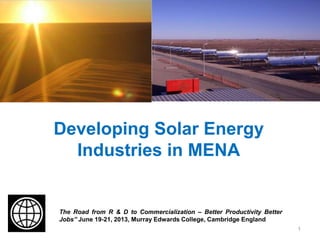 Developing Solar Energy
Industries in MENA
The Road from R & D to Commercialization – Better Productivity Better
Jobs” June 19-21, 2013, Murray Edwards College, Cambridge England
1
 