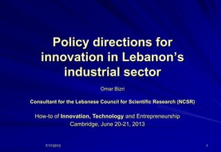 7/17/2013 1
Policy directions for
innovation in Lebanon’s
industrial sector
Omar Bizri
Consultant for the Lebanese Council for Scientific Research (NCSR)
How-to of Innovation, Technology and Entrepreneurship
Cambridge, June 20-21, 2013
 