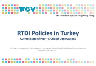 RTDI Policies in Turkey
Current State of Play – 5 Critical Observations
The How-to on Innovation Technology and Entrepreneurship the Road from R&D to Commercialization
Cambridge UK, June 2013
The Innovation Solution Platform of Turkey
 